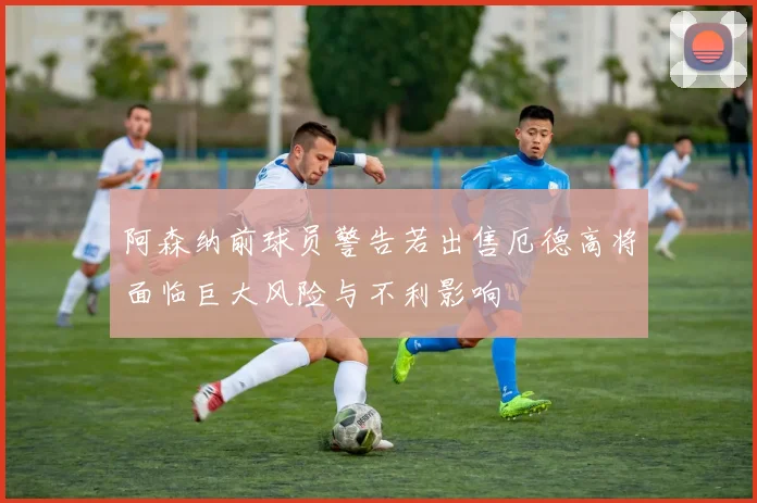 阿森纳前球员警告若出售厄德高将面临巨大风险与不利影响