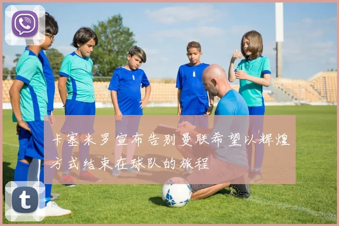 卡塞米罗宣布告别曼联希望以辉煌方式结束在球队的旅程