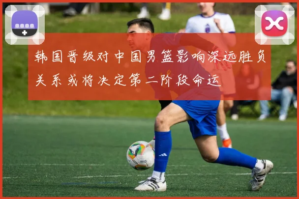韩国晋级对中国男篮影响深远胜负关系或将决定第二阶段命运