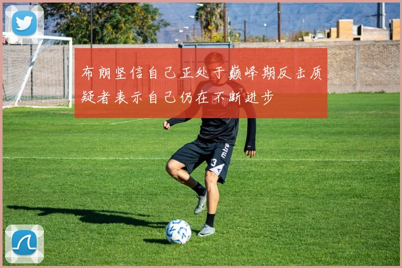 布朗坚信自己正处于巅峰期反击质疑者表示自己仍在不断进步