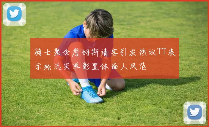 骑士聚会詹姆斯请客引发热议TT表示轮流买单彰显体面人风范