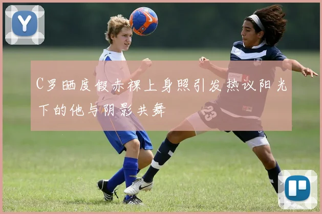 C罗晒度假赤裸上身照引发热议阳光下的他与阴影共舞