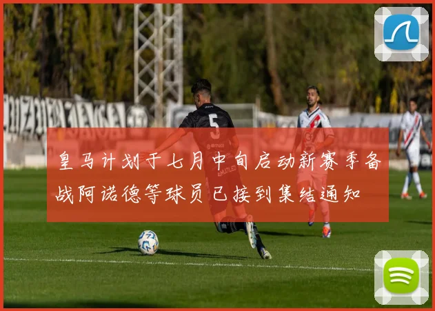 皇马计划于七月中旬启动新赛季备战阿诺德等球员已接到集结通知