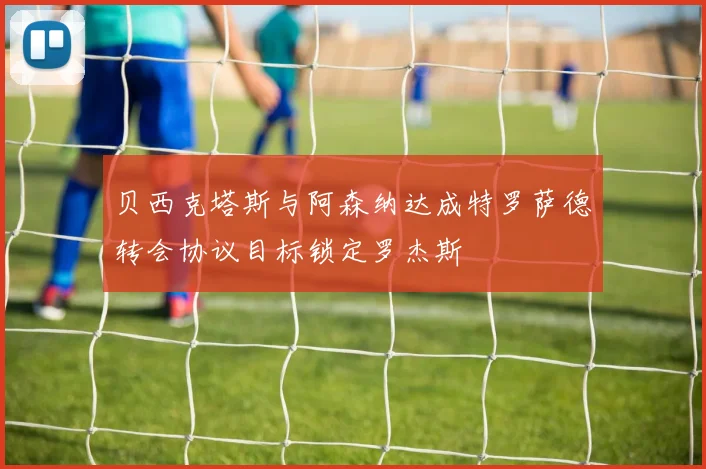 贝西克塔斯与阿森纳达成特罗萨德转会协议目标锁定罗杰斯