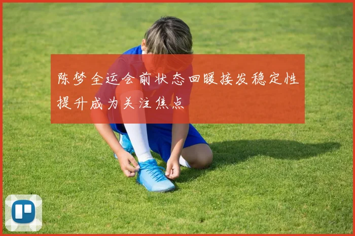 陈梦全运会前状态回暖接发稳定性提升成为关注焦点