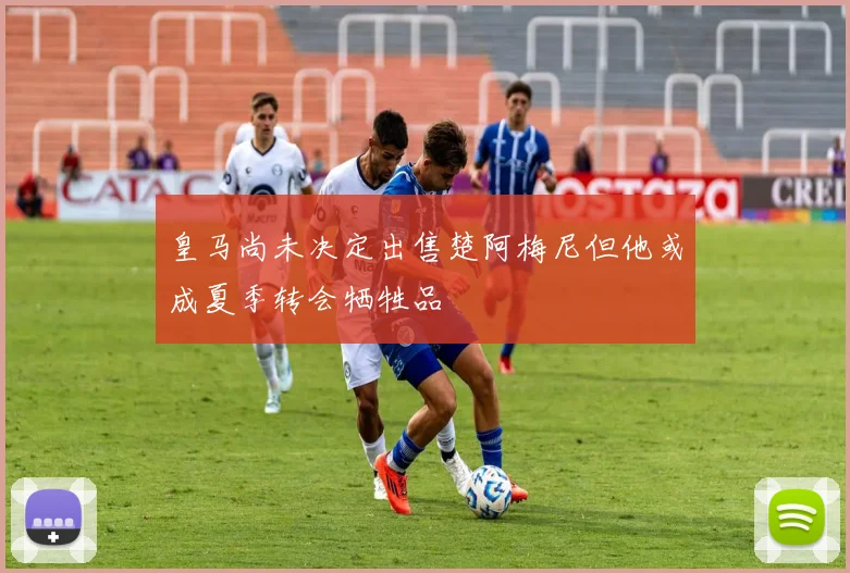 皇马尚未决定出售楚阿梅尼但他或成夏季转会牺牲品