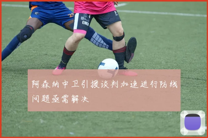 阿森纳中卫引援谈判加速进行防线问题亟需解决