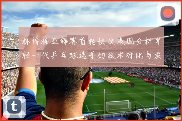 林诗栋亚锦赛首轮快攻表现分析年轻一代乒乓球选手的技术对比与发展潜力