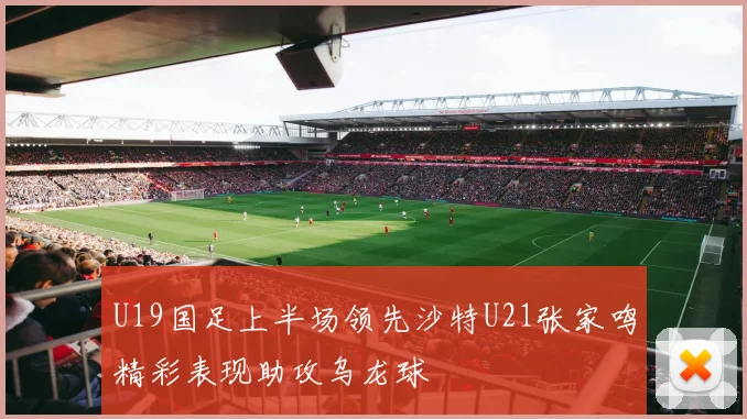 U19国足上半场领先沙特U21张家鸣精彩表现助攻乌龙球