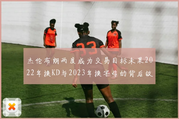 杰伦布朗两度成为交易目标未果2022年换KD与2023年换字母的背后故事