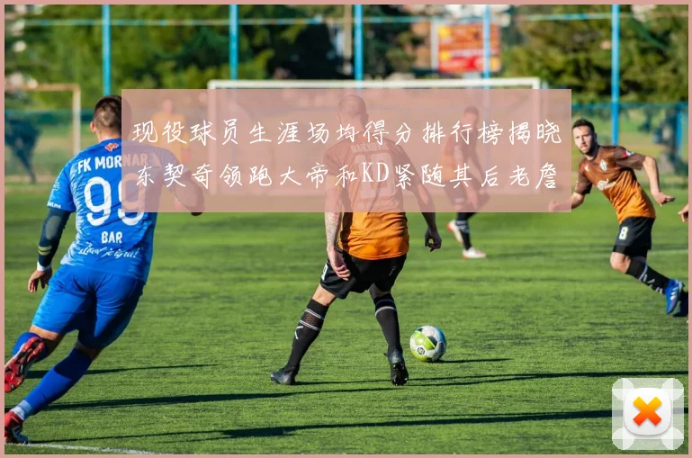 现役球员生涯场均得分排行榜揭晓东契奇领跑大帝和KD紧随其后老詹位居第四