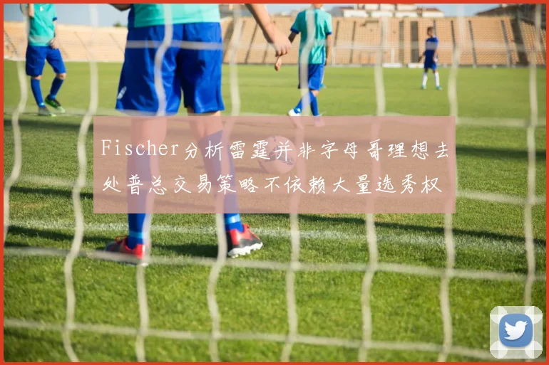 Fischer分析雷霆并非字母哥理想去处普总交易策略不依赖大量选秀权