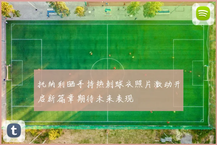 托纳利晒手持热刺球衣照片激动开启新篇章期待未来表现