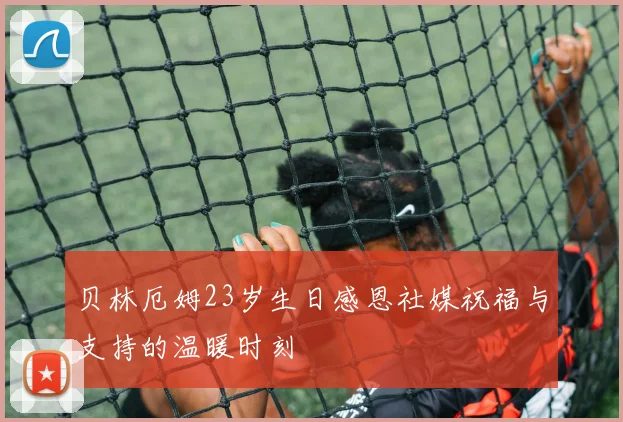 贝林厄姆23岁生日感恩社媒祝福与支持的温暖时刻