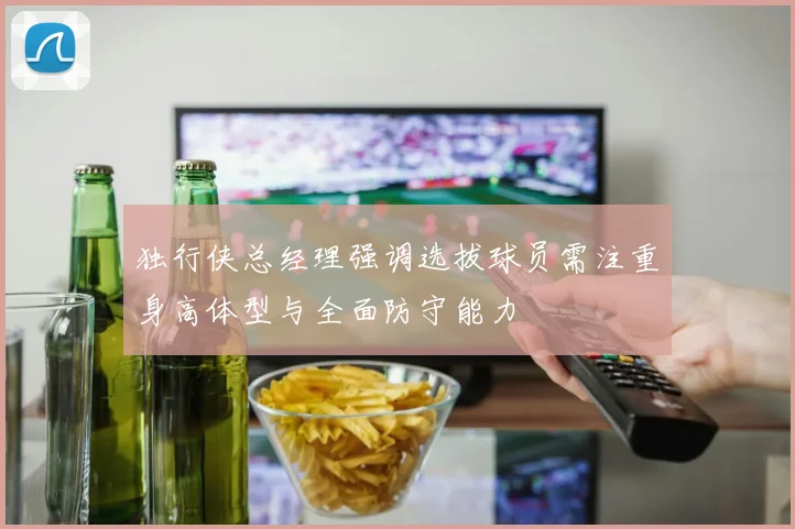 独行侠总经理强调选拔球员需注重身高体型与全面防守能力