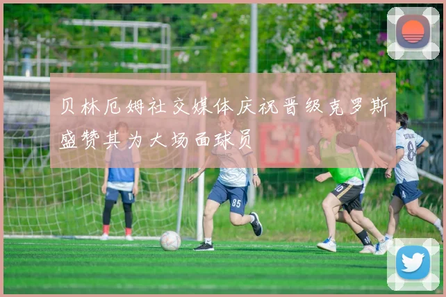 贝林厄姆社交媒体庆祝晋级克罗斯盛赞其为大场面球员