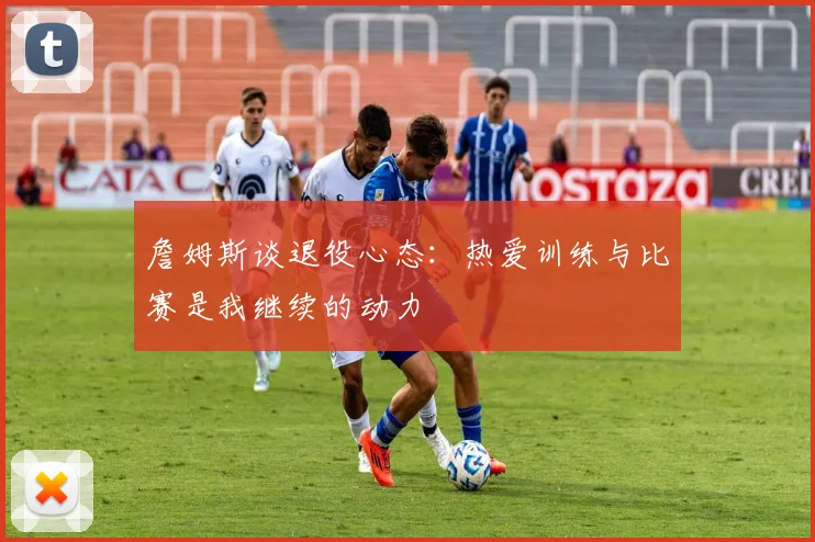 詹姆斯谈退役心态：热爱训练与比赛是我继续的动力