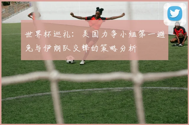 世界杯巡礼：美国力争小组第一避免与伊朗队交锋的策略分析