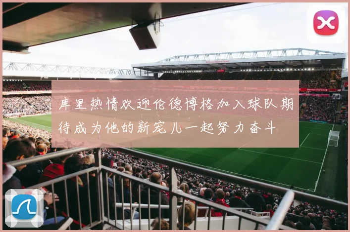 库里热情欢迎伦德博格加入球队期待成为他的新宠儿一起努力奋斗