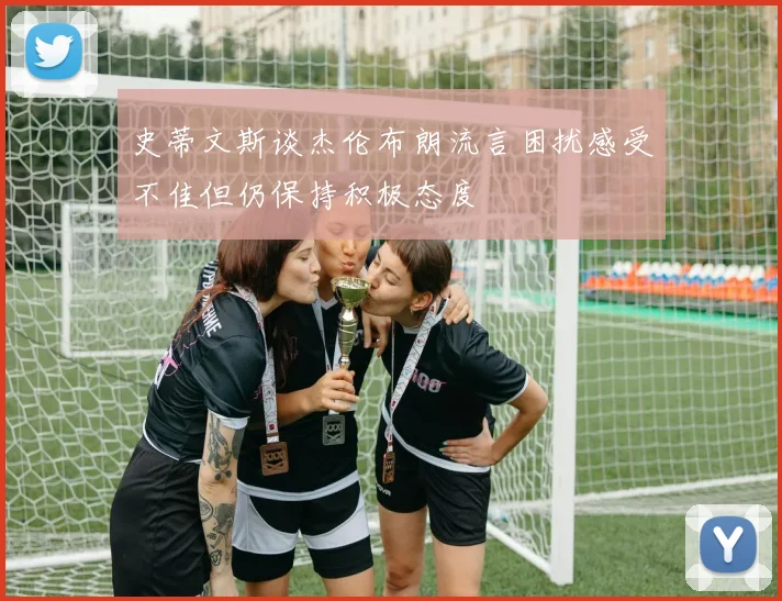 史蒂文斯谈杰伦布朗流言困扰感受不佳但仍保持积极态度