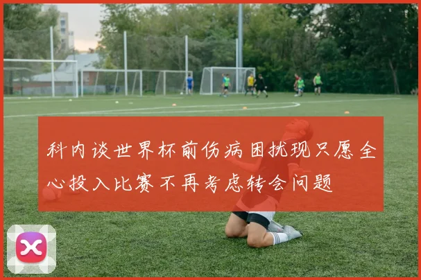 科内谈世界杯前伤病困扰现只愿全心投入比赛不再考虑转会问题