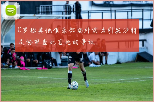 C罗称其他俱乐部场外实力引发沙特足协审查此言论的争议