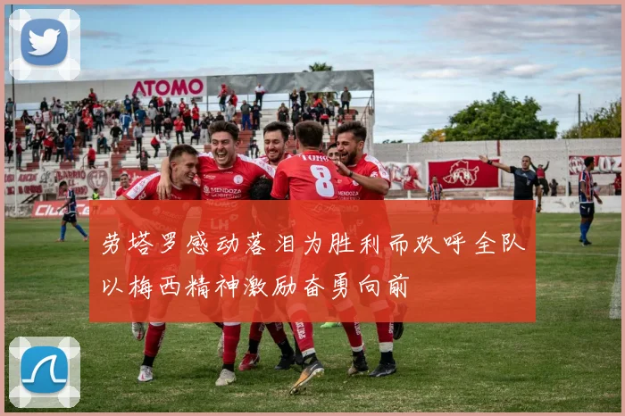 劳塔罗感动落泪为胜利而欢呼全队以梅西精神激励奋勇向前