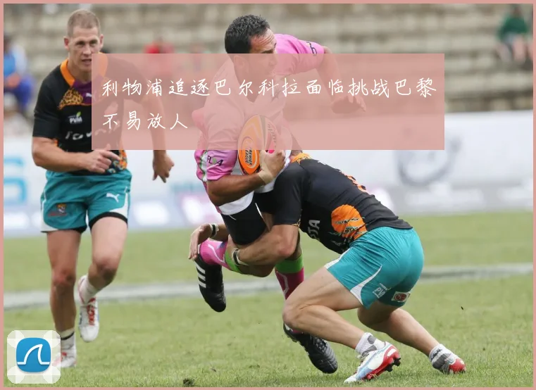 利物浦追逐巴尔科拉面临挑战巴黎不易放人