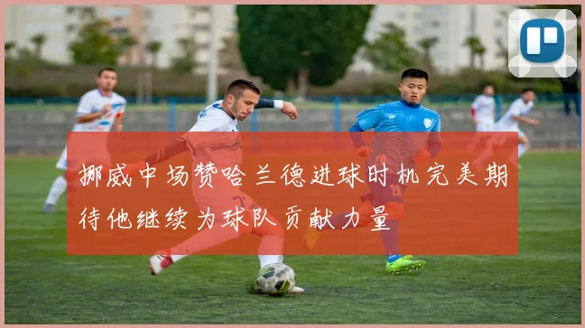 挪威中场赞哈兰德进球时机完美期待他继续为球队贡献力量