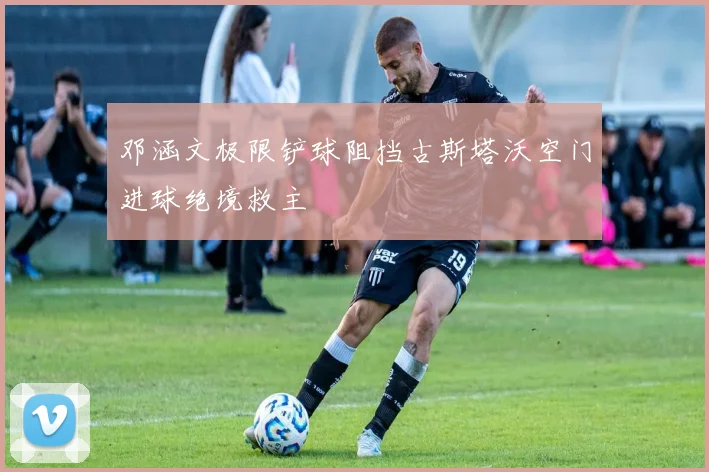 邓涵文极限铲球阻挡古斯塔沃空门进球绝境救主