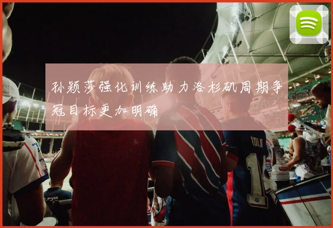 孙颖莎强化训练助力洛杉矶周期争冠目标更加明确