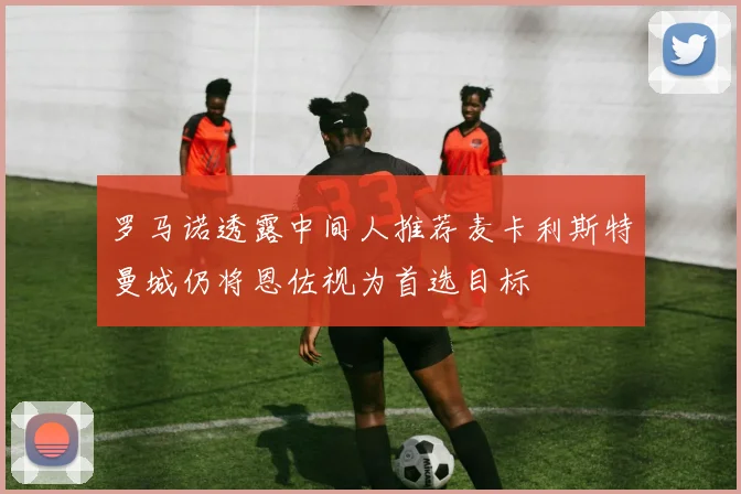 罗马诺透露中间人推荐麦卡利斯特曼城仍将恩佐视为首选目标